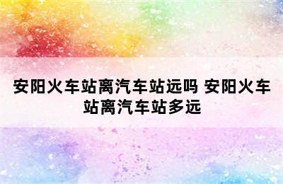安阳火车站离汽车站远吗 安阳火车站离汽车站多远